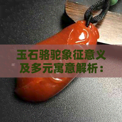 玉石骆驼象征意义及多元寓意解析：探索其在文化中的深厚底蕴与丰富内涵