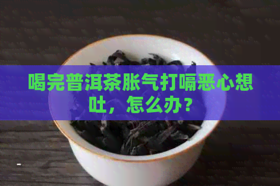 喝完普洱茶胀气打嗝恶心想吐，怎么办？