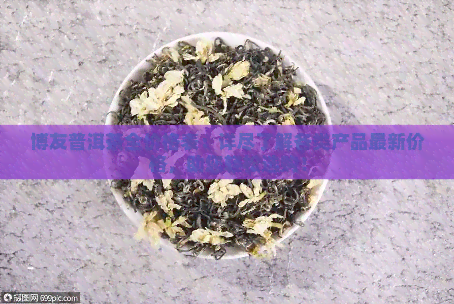 博友普洱茶全价格表：详尽了解各类产品最新价格，助您轻松选购！