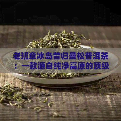 老班章冰岛昔归曼松普洱茶：一款源自纯净高原的顶级熟茶体验