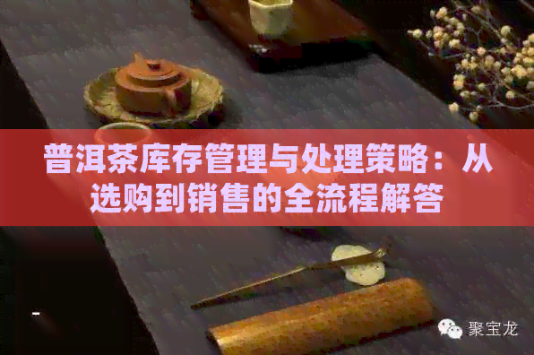 普洱茶库存管理与处理策略：从选购到销售的全流程解答