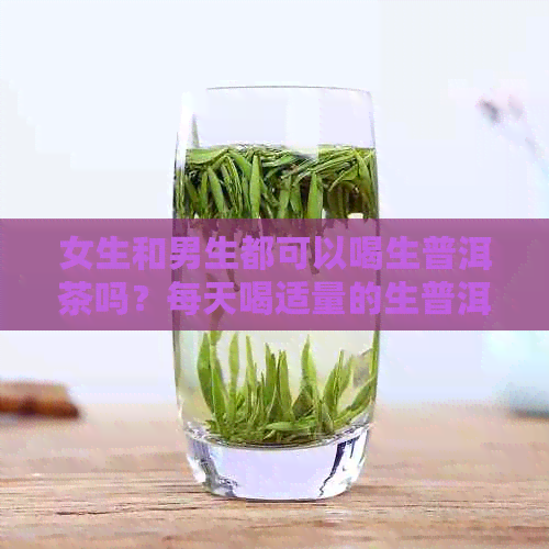 女生和男生都可以喝生普洱茶吗？每天喝适量的生普洱茶有什么好处和坏处？