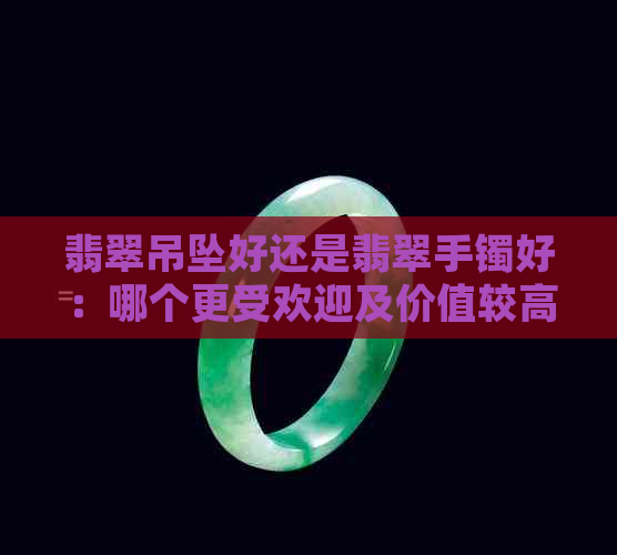 翡翠吊坠好还是翡翠手镯好：哪个更受欢迎及价值较高？