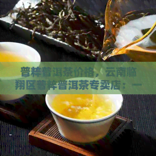 普粹普洱茶价格，云南临翔区普粹普洱茶专卖店：一站式购买普粹牌普洱茶。