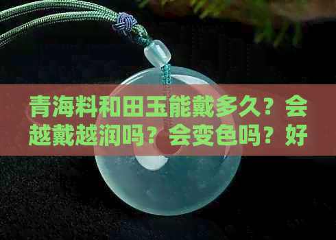 青海料和田玉能戴多久？会越戴越润吗？会变色吗？好不好？对人体有害吗？