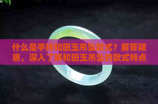 什么是手持和田玉吊坠款式？解答疑惑，深入了解和田玉吊坠的款式特点。