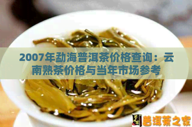 2007年勐海普洱茶价格查询：云南熟茶价格与当年市场参考