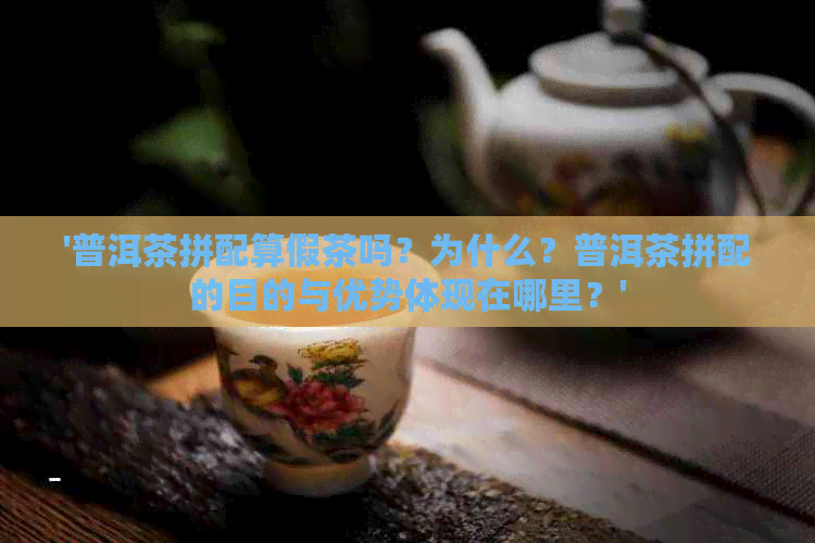 '普洱茶拼配算假茶吗？为什么？普洱茶拼配的目的与优势体现在哪里？'