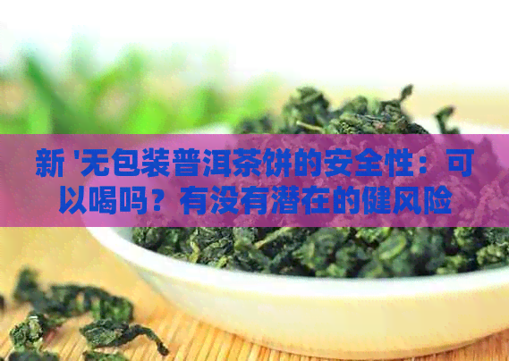 新 '无包装普洱茶饼的安全性：可以喝吗？有没有潜在的健风险？'