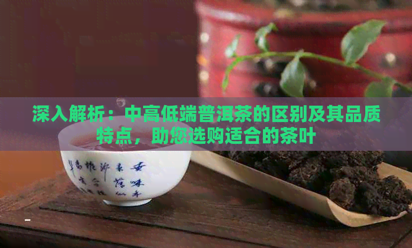 深入解析：中高低端普洱茶的区别及其品质特点，助您选购适合的茶叶