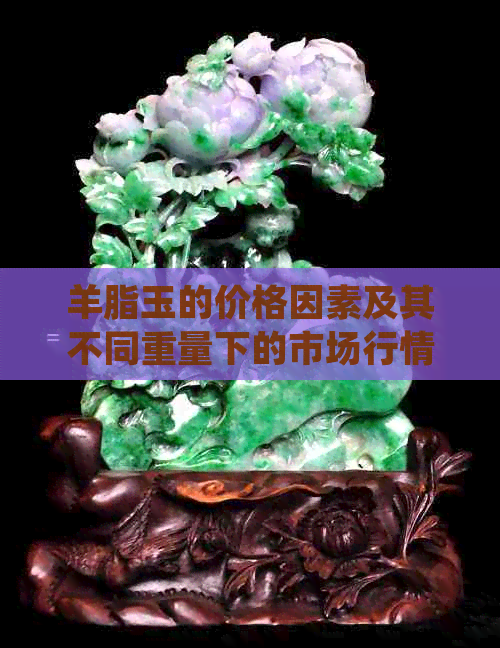 羊脂玉的价格因素及其不同重量下的市场行情分析：30克的羊脂玉价值几何？