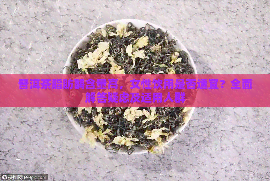 普洱茶脂肪酶含量高，女性饮用是否适宜？全面解答疑虑及适用人群