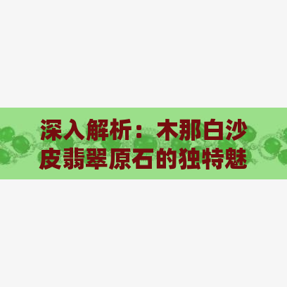 深入解析：木那白沙皮翡翠原石的独特魅力与挑选技巧