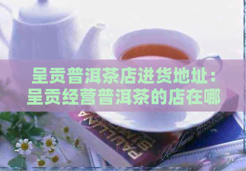 呈贡普洱茶店进货地址：呈贡经营普洱茶的店在哪里