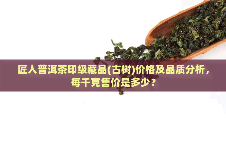 匠人普洱茶印级藏品(古树)价格及品质分析，每千克售价是多少？