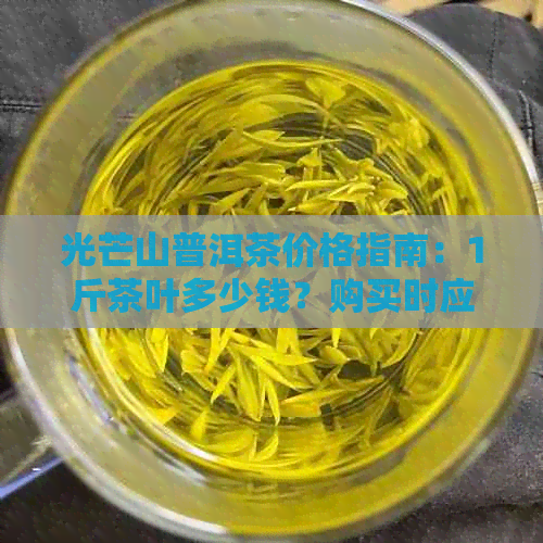 光芒山普洱茶价格指南：1斤茶叶多少钱？购买时应注意哪些因素？