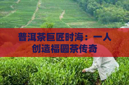 普洱茶巨匠时海：一人创造福圆茶传奇