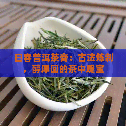 日春普洱茶膏：古法炼制，醇厚回的茶中瑰宝