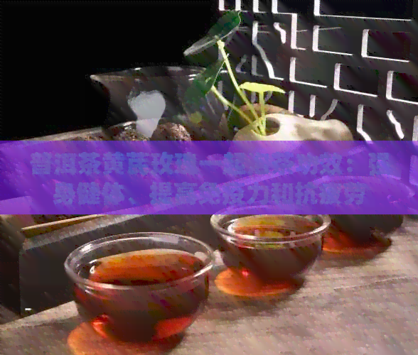 普洱茶黄芪玫瑰一起泡茶功效：强身健体、提高免疫力和抗疲劳