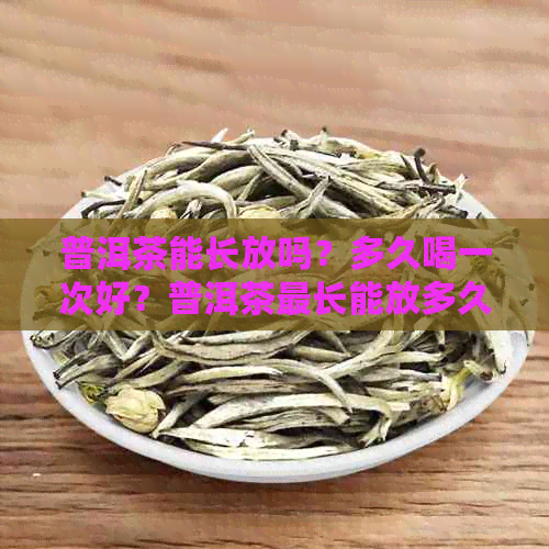 普洱茶能长放吗？多久喝一次好？普洱茶最长能放多久？