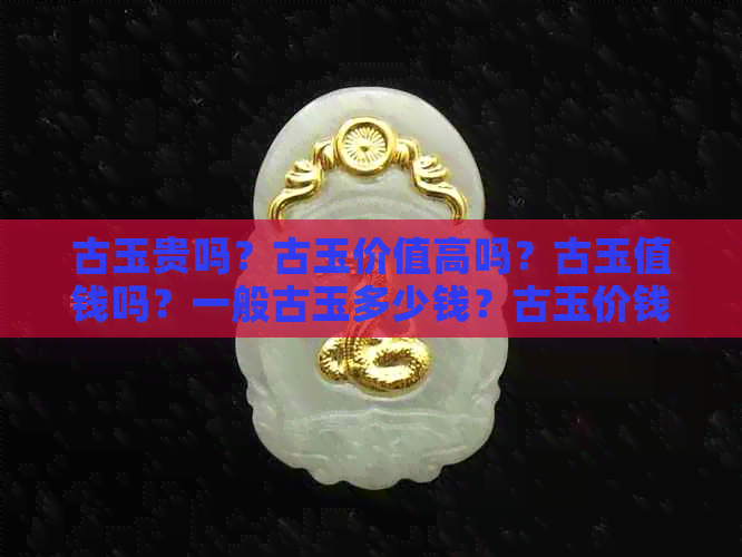 古玉贵吗？古玉价值高吗？古玉值钱吗？一般古玉多少钱？古玉价钱是多少？