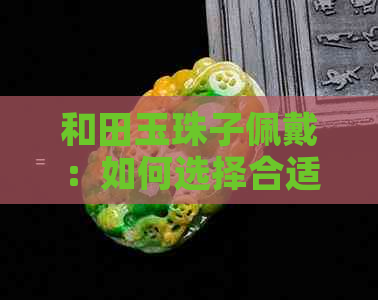 和田玉珠子佩戴：如何选择合适的数量以提升整体美感？