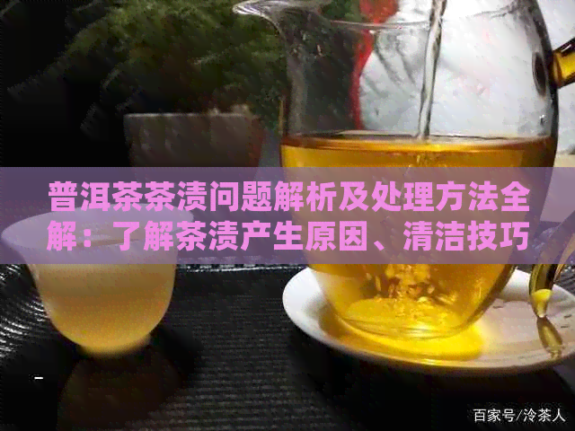 普洱茶茶渍问题解析及处理方法全解：了解茶渍产生原因、清洁技巧与预防措