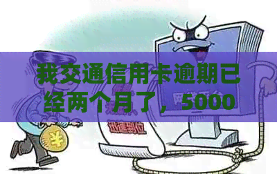 我交通信用卡逾期已经两个月了，5000元未还，欠款25000元，一个半月逾期