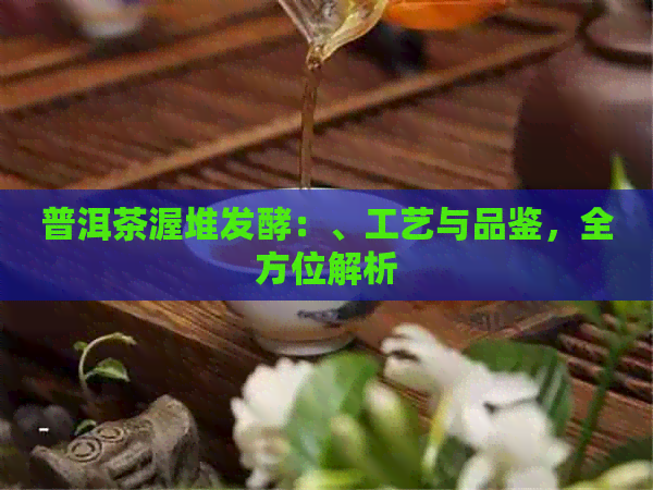 普洱茶渥堆发酵：、工艺与品鉴，全方位解析