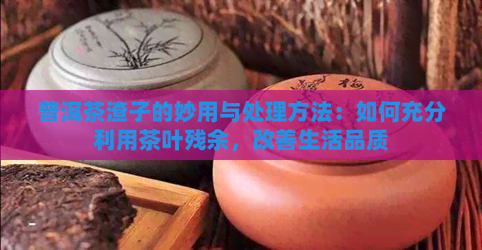 普洱茶渣子的妙用与处理方法：如何充分利用茶叶残余，改善生活品质