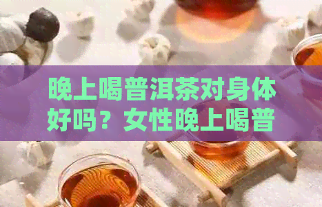 晚上喝普洱茶对身体好吗？女性晚上喝普洱茶的好处与坏处