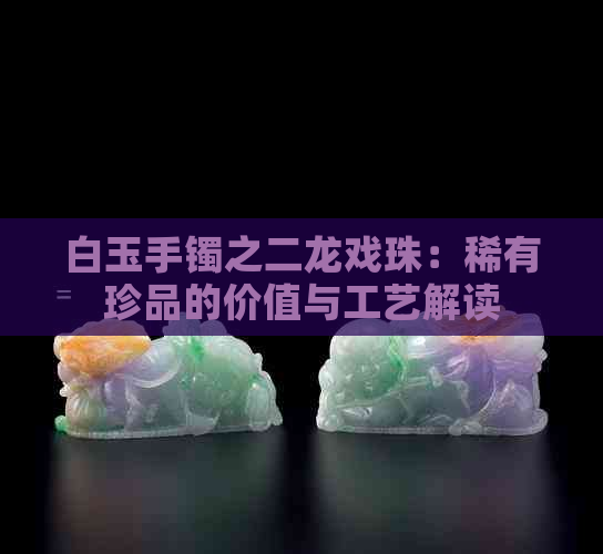 白玉手镯之二龙戏珠：稀有珍品的价值与工艺解读