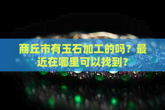 商丘市有玉石加工的吗？最近在哪里可以找到？