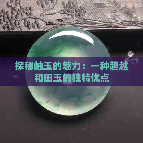 探秘岫玉的魅力：一种超越和田玉的独特优点