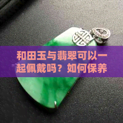 和田玉与翡翠可以一起佩戴吗？如何保养和田玉与翡翠饰品？