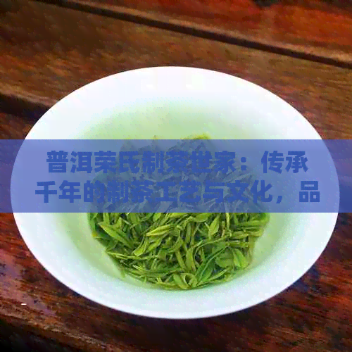 普洱荣氏制茶世家：传承千年的制茶工艺与文化，品味地道普洱茶的魅力与口感