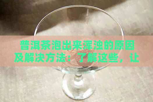 普洱茶泡出来浑浊的原因及解决方法：了解这些，让您的茶水更清澈