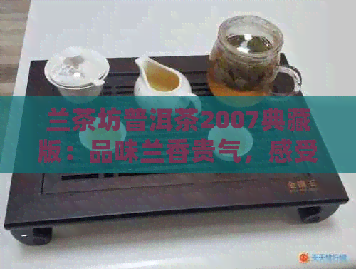 兰茶坊普洱茶2007典藏版：品味兰香贵气，感受普洱茶的醇厚韵味。