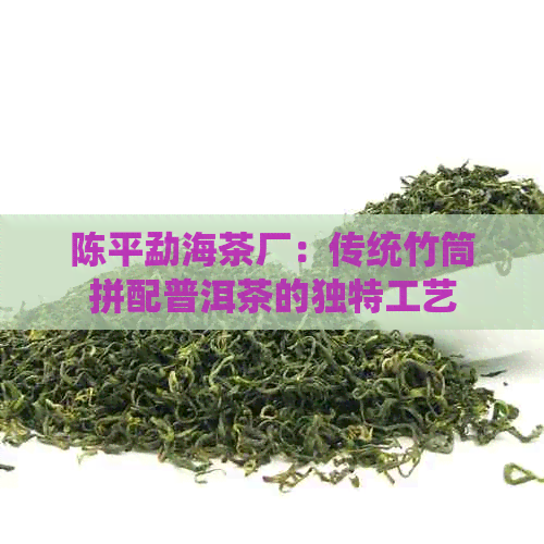 陈平勐海茶厂：传统竹筒拼配普洱茶的独特工艺