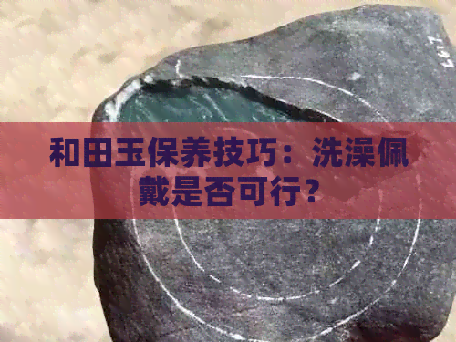 和田玉保养技巧：洗澡佩戴是否可行？