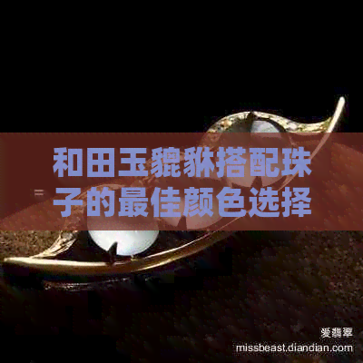 和田玉貔貅搭配珠子的更佳颜色选择：哪些颜色更相得益彰？