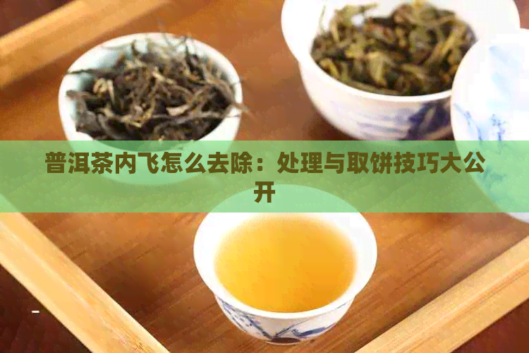 普洱茶内飞怎么去除：处理与取饼技巧大公开