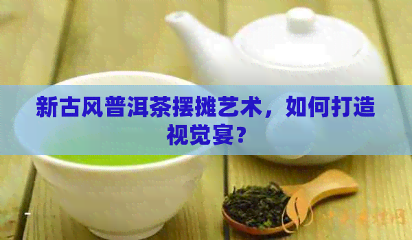 新古风普洱茶摆摊艺术，如何打造视觉宴？