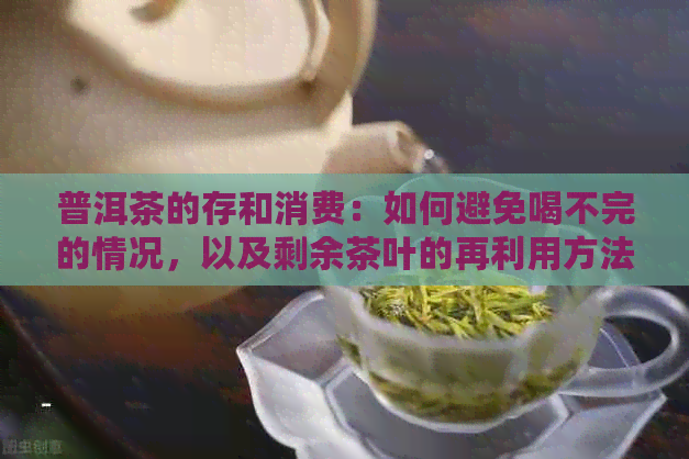 普洱茶的存和消费：如何避免喝不完的情况，以及剩余茶叶的再利用方法