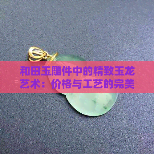 和田玉雕件中的精致玉龙艺术：价格与工艺的完美融合