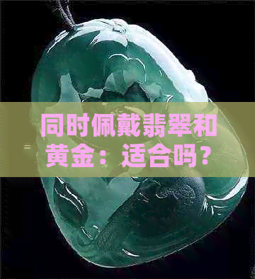 同时佩戴翡翠和黄金：适合吗？需要注意什么？如何搭配以达到更佳效果？