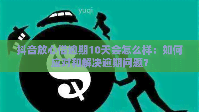 抖音放心借逾期10天会怎么样：如何应对和解决逾期问题？