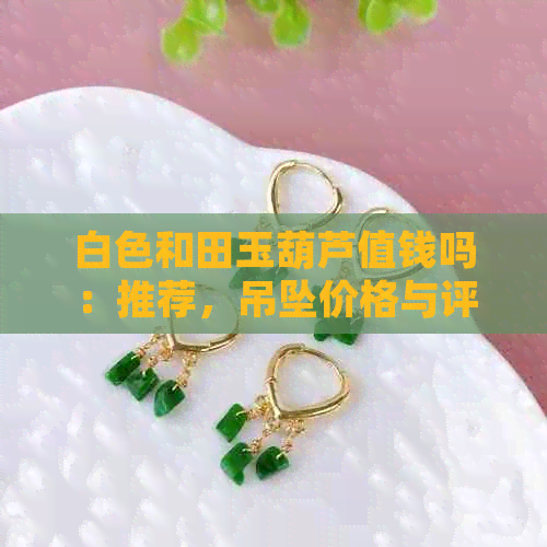 白色和田玉葫芦值钱吗：推荐，吊坠价格与评价