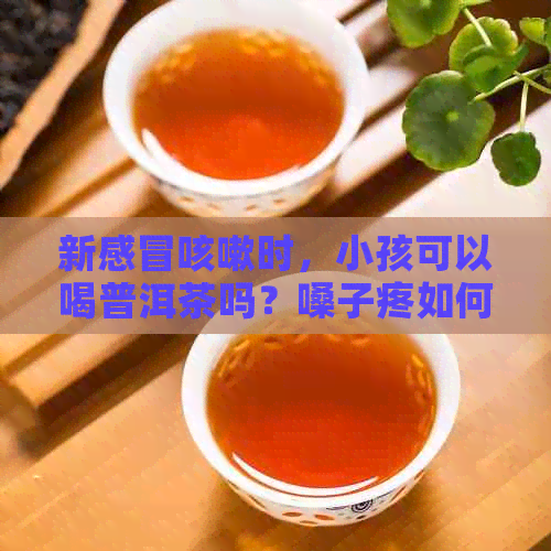 新感冒咳嗽时，小孩可以喝普洱茶吗？嗓子疼如何缓解？