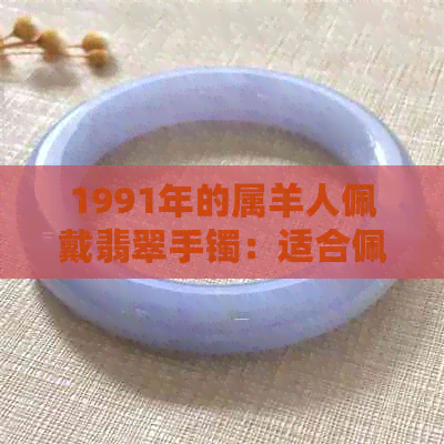 1991年的属羊人佩戴翡翠手镯：适合佩戴什么玉？2021年佩戴有何建议？